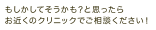 もしかしてそうかも？と思ったら お近くのクリニックでご相談ください！