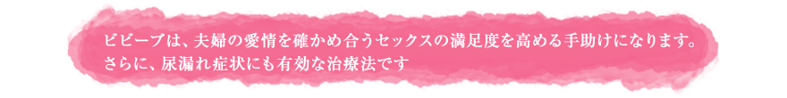 ビビーブは、夫婦の愛情を確かめ合うセックスの満足度を高める手助けになります。 さらに、尿漏れ症状にも有効な治療法です